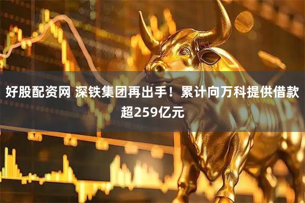好股配资网 深铁集团再出手！累计向万科提供借款超259亿元